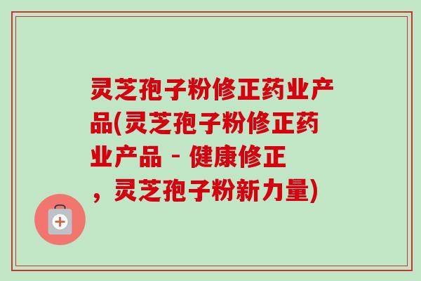 灵芝孢子粉修正药业产品(灵芝孢子粉修正药业产品 - 健康修正,灵芝孢子粉新力量)-第1张图片-卓越灵芝孢子粉 灵芝孢子粉修正药业产品(灵芝孢子粉修正药业产品 - 健康修正,灵芝孢子粉新力量)-第1张图片-卓越灵芝孢子粉