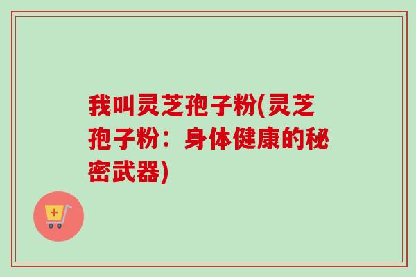 我叫灵芝孢子粉(灵芝孢子粉：身体健康的秘密武器)-第1张图片-卓越灵芝孢子粉
