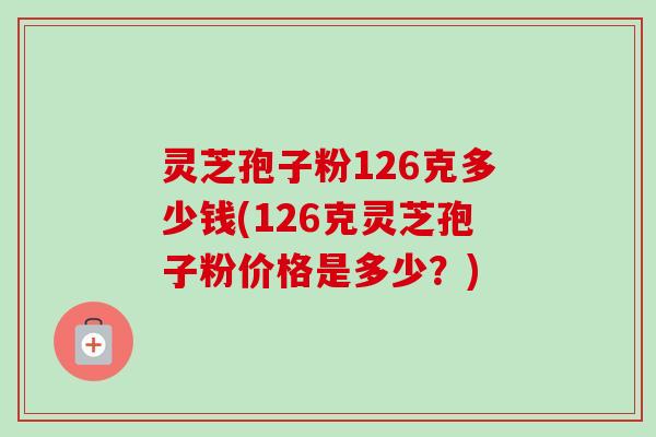 灵芝孢子粉126克多少钱(126克灵芝孢子粉价格是多少？)-第1张图片-卓越灵芝孢子粉