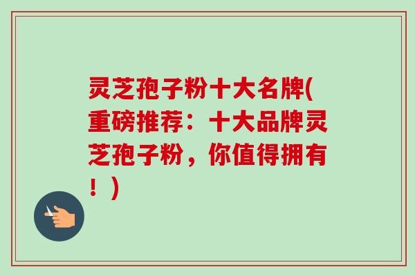 灵芝孢子粉十大名牌(重磅推荐:十大品牌灵芝孢子粉,你值得拥有!)-第1张图片-卓越灵芝孢子粉 灵芝孢子粉十大名牌(重磅推荐:十大品牌灵芝孢子粉,你值得拥有!)-第1张图片-卓越灵芝孢子粉