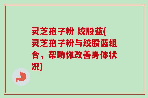 灵芝孢子粉 绞股蓝(灵芝孢子粉与绞股蓝组合，帮助你改善身体状况)-第1张图片-卓越灵芝孢子粉