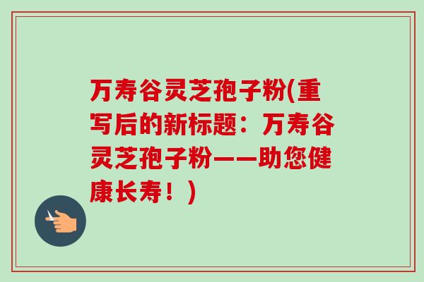 万寿谷灵芝孢子粉(重写后的新标题：万寿谷灵芝孢子粉——助您健康长寿！)-第1张图片-卓越灵芝孢子粉