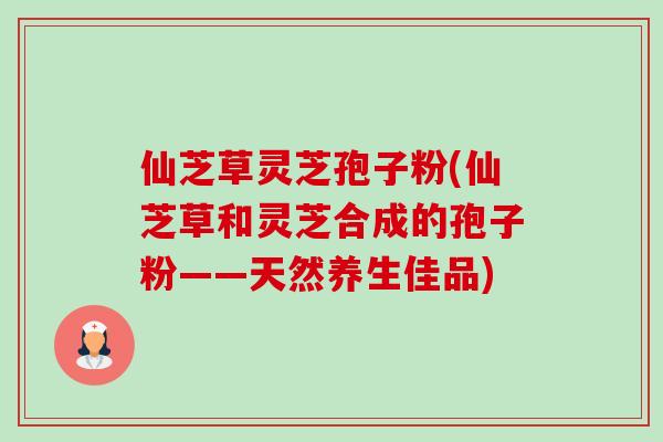 仙芝草灵芝孢子粉(仙芝草和灵芝合成的孢子粉——天然养生佳品)-第1张图片-卓越灵芝孢子粉 仙芝草灵芝孢子粉(仙芝草和灵芝合成的孢子粉——天然养生佳品)-第1张图片-卓越灵芝孢子粉