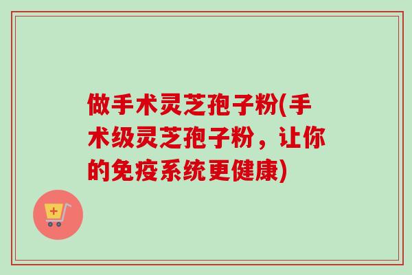 做手术灵芝孢子粉(手术级灵芝孢子粉，让你的免疫系统更健康)-第1张图片-卓越灵芝孢子粉