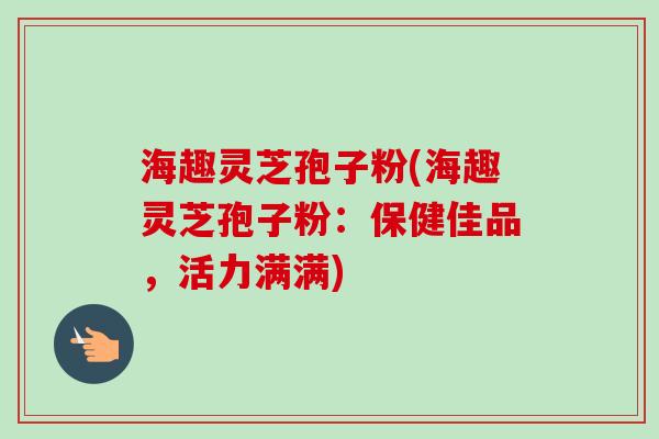 海趣灵芝孢子粉(海趣灵芝孢子粉:保健佳品,活力满满)-第1张图片-卓越灵芝孢子粉 海趣灵芝孢子粉(海趣灵芝孢子粉:保健佳品,活力满满)-第1张图片-卓越灵芝孢子粉
