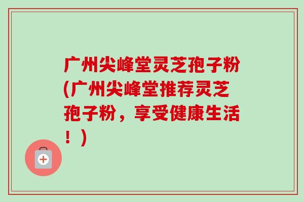广州尖峰堂灵芝孢子粉(广州尖峰堂推荐灵芝孢子粉,享受健康生活!)-第1张图片-卓越灵芝孢子粉 广州尖峰堂灵芝孢子粉(广州尖峰堂推荐灵芝孢子粉,享受健康生活!)-第1张图片-卓越灵芝孢子粉