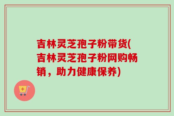 吉林灵芝孢子粉带货(吉林灵芝孢子粉网购畅销,助力健康保养)-第1张图片-卓越灵芝孢子粉 吉林灵芝孢子粉带货(吉林灵芝孢子粉网购畅销,助力健康保养)-第1张图片-卓越灵芝孢子粉