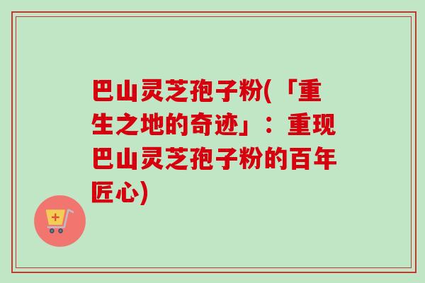 巴山灵芝孢子粉(「重生之地的奇迹」：重现巴山灵芝孢子粉的百年匠心)-第1张图片-卓越灵芝孢子粉