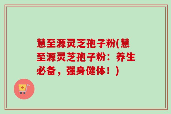 慧至源灵芝孢子粉(慧至源灵芝孢子粉：养生必备，强身健体！)-第1张图片-卓越灵芝孢子粉