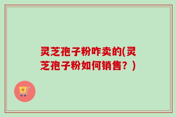 灵芝孢子粉咋卖的(灵芝孢子粉如何销售?)-第1张图片-卓越灵芝孢子粉 灵芝孢子粉咋卖的(灵芝孢子粉如何销售?)-第1张图片-卓越灵芝孢子粉