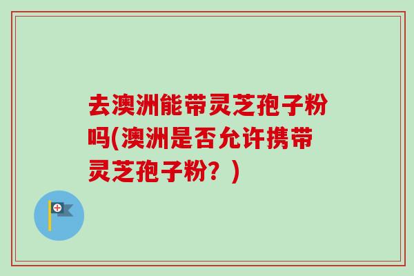 去澳洲能带灵芝孢子粉吗(澳洲是否允许携带灵芝孢子粉?)-第1张图片-卓越灵芝孢子粉 去澳洲能带灵芝孢子粉吗(澳洲是否允许携带灵芝孢子粉?)-第1张图片-卓越灵芝孢子粉