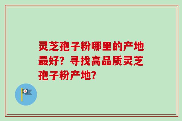 灵芝孢子粉哪里的产地最好？寻找高品质灵芝孢子粉产地？-第1张图片-卓越灵芝孢子粉
