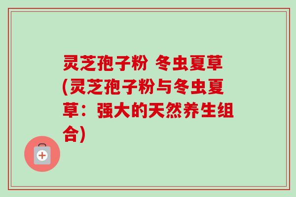 灵芝孢子粉 冬虫夏草(灵芝孢子粉与冬虫夏草：强大的天然养生组合)-第1张图片-卓越灵芝孢子粉