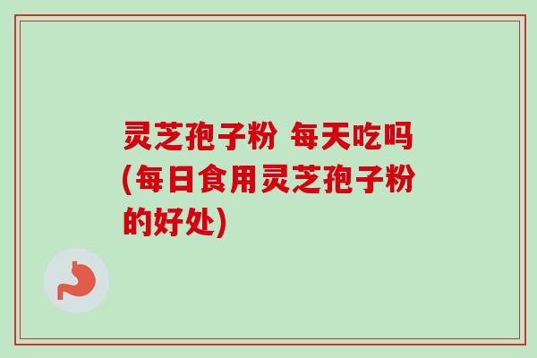 灵芝孢子粉 每天吃吗(每日食用灵芝孢子粉的好处)-第1张图片-卓越灵芝孢子粉