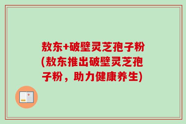 敖东+破壁灵芝孢子粉(敖东推出破壁灵芝孢子粉，助力健康养生)-第1张图片-卓越灵芝孢子粉