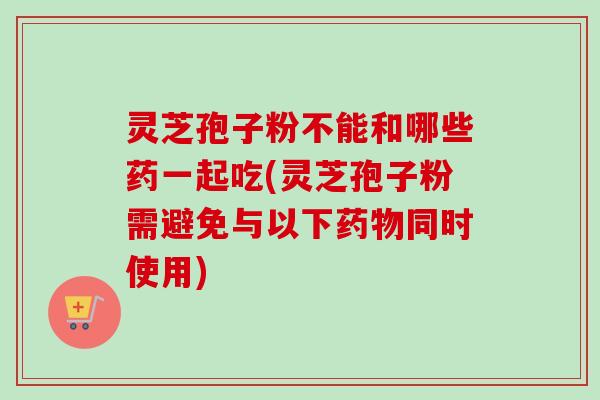 灵芝孢子粉不能和哪些药一起吃(灵芝孢子粉需避免与以下药物同时使用)-第1张图片-卓越灵芝孢子粉 灵芝孢子粉不能和哪些药一起吃(灵芝孢子粉需避免与以下药物同时使用)-第1张图片-卓越灵芝孢子粉