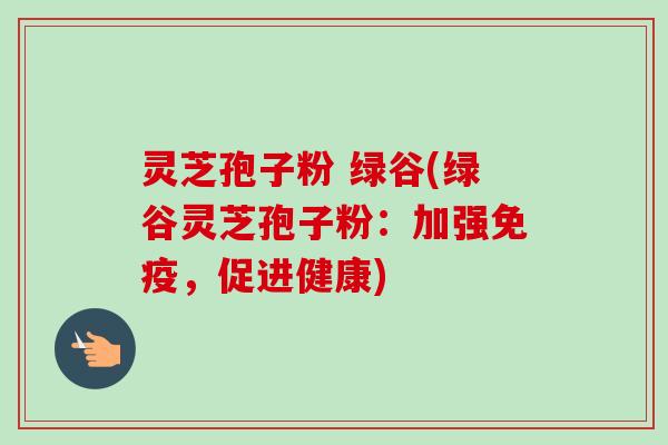 灵芝孢子粉 绿谷(绿谷灵芝孢子粉:加强免疫,促进健康)-第1张图片-卓越灵芝孢子粉 灵芝孢子粉 绿谷(绿谷灵芝孢子粉:加强免疫,促进健康)-第1张图片-卓越灵芝孢子粉