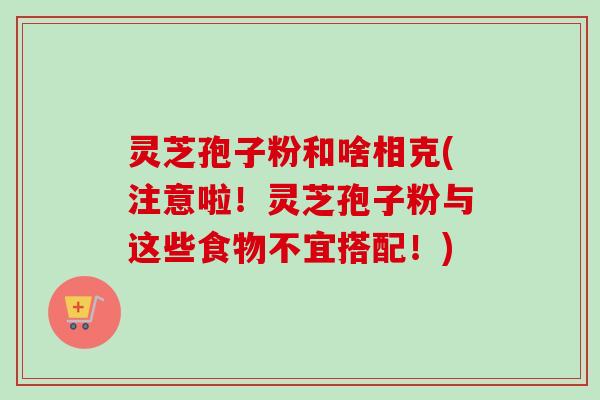 灵芝孢子粉和啥相克(注意啦！灵芝孢子粉与这些食物不宜搭配！)-第1张图片-卓越灵芝孢子粉