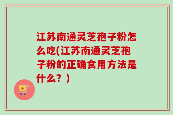 江苏南通灵芝孢子粉怎么吃(江苏南通灵芝孢子粉的正确食用方法是什么？)-第1张图片-卓越灵芝孢子粉