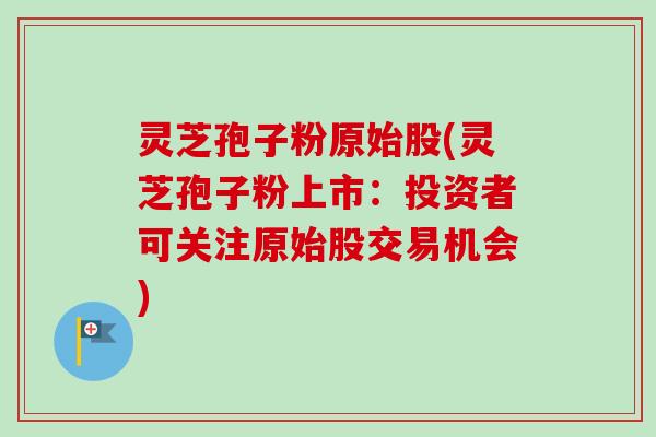 灵芝孢子粉原始股(灵芝孢子粉上市:投资者可关注原始股交易机会)-第1张图片-卓越灵芝孢子粉 灵芝孢子粉原始股(灵芝孢子粉上市:投资者可关注原始股交易机会)-第1张图片-卓越灵芝孢子粉