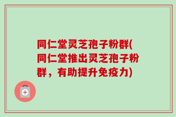 同仁堂灵芝孢子粉群(同仁堂推出灵芝孢子粉群,有助提升免疫力)-第1张图片-卓越灵芝孢子粉 同仁堂灵芝孢子粉群(同仁堂推出灵芝孢子粉群,有助提升免疫力)-第1张图片-卓越灵芝孢子粉