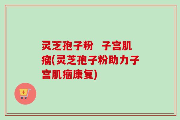 灵芝孢子粉  子宫肌瘤(灵芝孢子粉助力子宫肌瘤康复)-第1张图片-卓越灵芝孢子粉