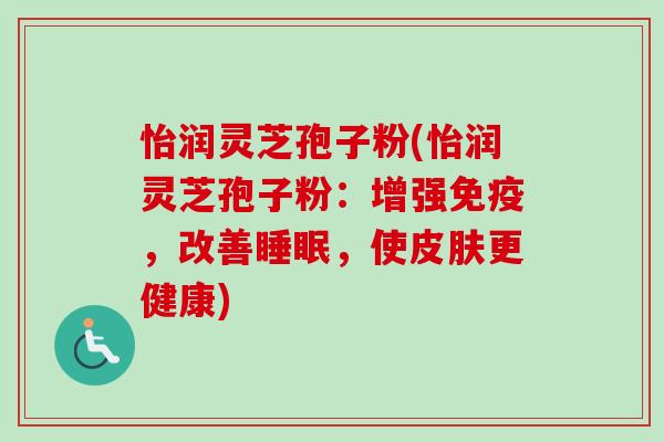 怡润灵芝孢子粉(怡润灵芝孢子粉:增强免疫,改善睡眠,使皮肤更健康)-第1张图片-卓越灵芝孢子粉 怡润灵芝孢子粉(怡润灵芝孢子粉:增强免疫,改善睡眠,使皮肤更健康)-第1张图片-卓越灵芝孢子粉