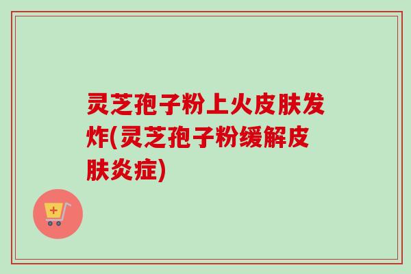 灵芝孢子粉上火皮肤发炸(灵芝孢子粉缓解皮肤炎症)-第1张图片-卓越灵芝孢子粉