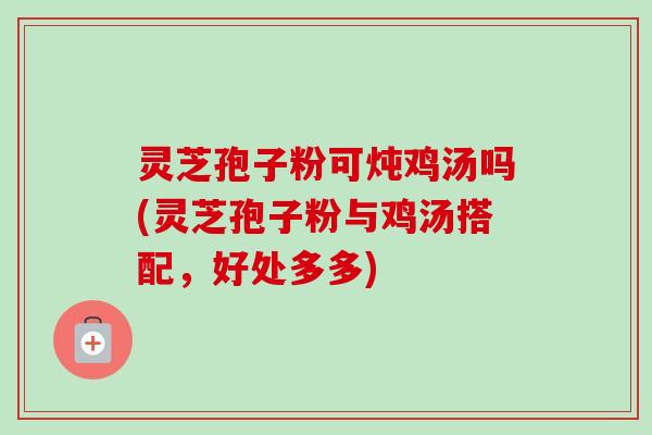 灵芝孢子粉可炖鸡汤吗(灵芝孢子粉与鸡汤搭配，好处多多)-第1张图片-卓越灵芝孢子粉