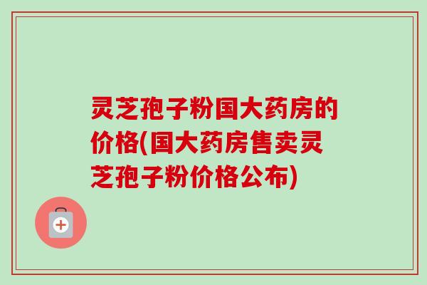 灵芝孢子粉国大药房的价格(国大药房售卖灵芝孢子粉价格公布)-第1张图片-卓越灵芝孢子粉 灵芝孢子粉国大药房的价格(国大药房售卖灵芝孢子粉价格公布)-第1张图片-卓越灵芝孢子粉