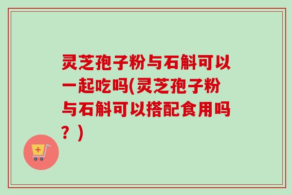 灵芝孢子粉与石斛可以一起吃吗(灵芝孢子粉与石斛可以搭配食用吗？)-第1张图片-卓越灵芝孢子粉
