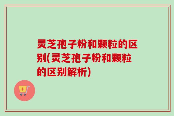 灵芝孢子粉和颗粒的区别(灵芝孢子粉和颗粒的区别解析)-第1张图片-卓越灵芝孢子粉