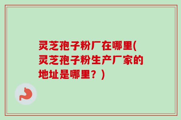 灵芝孢子粉厂在哪里(灵芝孢子粉生产厂家的地址是哪里？)-第1张图片-卓越灵芝孢子粉