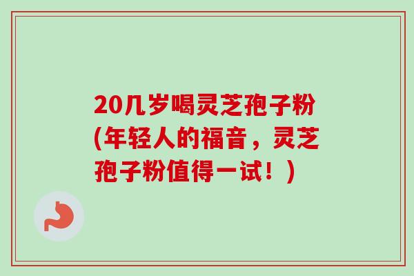 20几岁喝灵芝孢子粉(年轻人的福音,灵芝孢子粉值得一试!)-第1张图片-卓越灵芝孢子粉 20几岁喝灵芝孢子粉(年轻人的福音,灵芝孢子粉值得一试!)-第1张图片-卓越灵芝孢子粉
