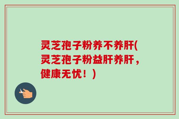 灵芝孢子粉养不养肝(灵芝孢子粉益肝养肝，健康无忧！)-第1张图片-卓越灵芝孢子粉