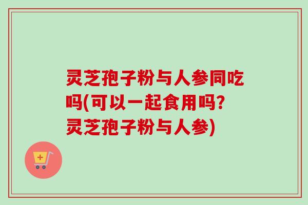灵芝孢子粉与人参同吃吗(可以一起食用吗？灵芝孢子粉与人参)-第1张图片-卓越灵芝孢子粉