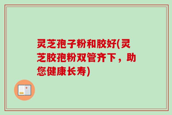 灵芝孢子粉和胶好(灵芝胶孢粉双管齐下,助您健康长寿)-第1张图片-卓越灵芝孢子粉 灵芝孢子粉和胶好(灵芝胶孢粉双管齐下,助您健康长寿)-第1张图片-卓越灵芝孢子粉