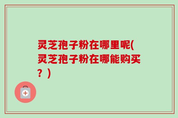 灵芝孢子粉在哪里呢(灵芝孢子粉在哪能购买?)-第1张图片-卓越灵芝孢子粉 灵芝孢子粉在哪里呢(灵芝孢子粉在哪能购买?)-第1张图片-卓越灵芝孢子粉