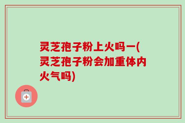 灵芝孢子粉上火吗一(灵芝孢子粉会加重体内火气吗)-第1张图片-卓越灵芝孢子粉 灵芝孢子粉上火吗一(灵芝孢子粉会加重体内火气吗)-第1张图片-卓越灵芝孢子粉