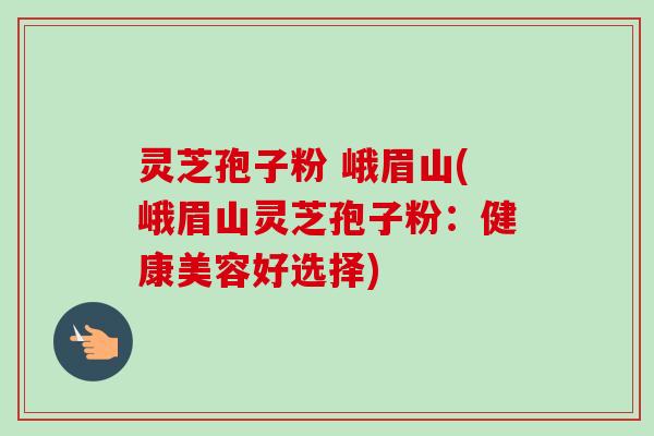 灵芝孢子粉 峨眉山(峨眉山灵芝孢子粉:健康美容好选择)-第1张图片-卓越灵芝孢子粉 灵芝孢子粉 峨眉山(峨眉山灵芝孢子粉:健康美容好选择)-第1张图片-卓越灵芝孢子粉