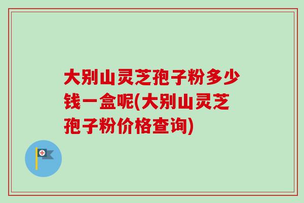 大别山灵芝孢子粉多少钱一盒呢(大别山灵芝孢子粉价格查询)-第1张图片-卓越灵芝孢子粉