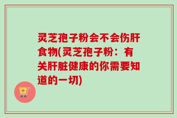 灵芝孢子粉会不会伤肝食物(灵芝孢子粉:有关肝脏健康的你需要知道的一切)-第1张图片-卓越灵芝孢子粉 灵芝孢子粉会不会伤肝食物(灵芝孢子粉:有关肝脏健康的你需要知道的一切)-第1张图片-卓越灵芝孢子粉