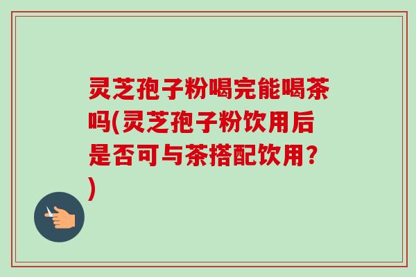 灵芝孢子粉喝完能喝茶吗(灵芝孢子粉饮用后是否可与茶搭配饮用？)-第1张图片-卓越灵芝孢子粉