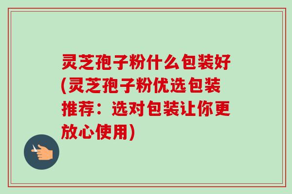 灵芝孢子粉什么包装好(灵芝孢子粉优选包装推荐:选对包装让你更放心使用)-第1张图片-卓越灵芝孢子粉 灵芝孢子粉什么包装好(灵芝孢子粉优选包装推荐:选对包装让你更放心使用)-第1张图片-卓越灵芝孢子粉
