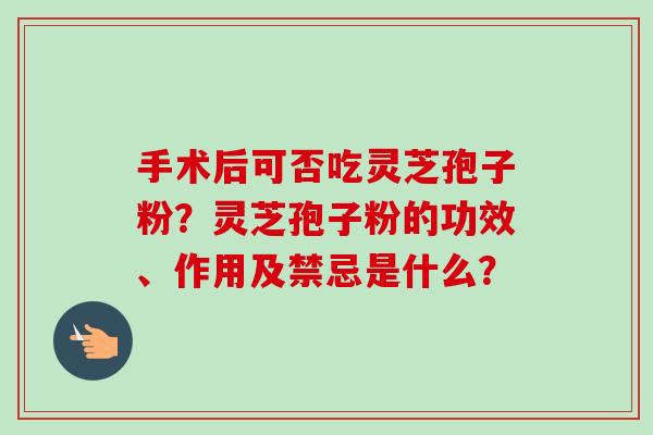 手术后可否吃灵芝孢子粉？灵芝孢子粉的功效、作用及禁忌是什么？-第1张图片-卓越灵芝孢子粉