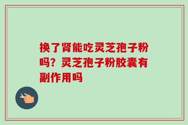 换了肾能吃灵芝孢子粉吗？灵芝孢子粉胶囊有副作用吗-第1张图片-卓越灵芝孢子粉