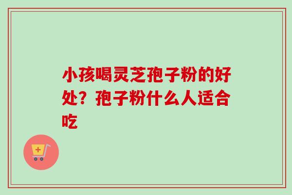 小孩喝灵芝孢子粉的好处?孢子粉什么人适合吃-第1张图片-卓越灵芝孢子粉 小孩喝灵芝孢子粉的好处?孢子粉什么人适合吃-第1张图片-卓越灵芝孢子粉