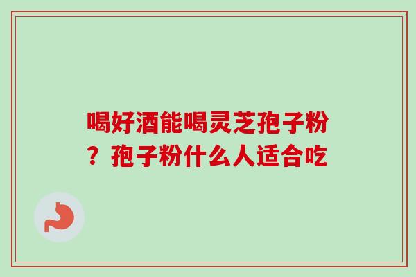 喝好酒能喝灵芝孢子粉?孢子粉什么人适合吃-第1张图片-卓越灵芝孢子粉 喝好酒能喝灵芝孢子粉?孢子粉什么人适合吃-第1张图片-卓越灵芝孢子粉