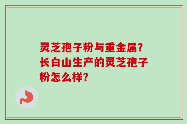 灵芝孢子粉与重金属?长白山生产的灵芝孢子粉怎么样?-第1张图片-卓越灵芝孢子粉 灵芝孢子粉与重金属?长白山生产的灵芝孢子粉怎么样?-第1张图片-卓越灵芝孢子粉