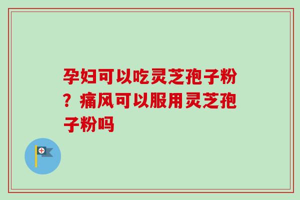 孕妇可以吃灵芝孢子粉？痛风可以服用灵芝孢子粉吗-第1张图片-卓越灵芝孢子粉